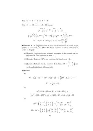 Si x = 2 =⇒ 8 = −B =⇒ B = −8
Si x = 3 =⇒ 13 = A =⇒ B = 13. Luego:
x2 + 4
x2 − 5x + 6
= 1 +
13
x − 3
−
8
x − 2
x2 + 4
x2 − 5x + 6
dx = dx + 13
1
x − 3
dx − 8
1
x − 2
dx =
x + 13 ln |x − 3| − 8 ln |x − 2| = x + ln
|x − 3|13
|x − 2|8
Problema 4.1.3 (3 puntos) Sea M una matriz cuadrada de orden n que
veriﬁca la identidad M2 − 2M = 3I, donde I denota la matriz identidad de
orden n. Se pide:
a) (1 punto) Estudiar si existe la matriz inversa de M. En caso aﬁrmativo,
expresar M−1 en t´erminos de M e I.
b) (1 punto) Expresar M3 como combinaci´on lineal de M e I.
c) (1 punto) Hallar todas las matrices de la forma M =
a b
b a
que
veriﬁcan la identidad del enunciado.
Soluci´on:
a)
M2
− 2M = 3I =⇒ (M − 2)M = 3I =⇒
1
3
(M − 2)M = I =⇒
M−1
=
1
3
(M − 2)
b)
M2
= 2M + 3I =⇒ M3
= (2M + 3I)M =
2M2
+ 3M = 2M2
+ 3M = 2(2M + 3I) + 3M = 7M + 6I
c)
M2
=
a b
b a
a b
b a
=
a2 + b2 2ab
2ab a2 + b2
3I + 2M =
3 0
0 3
+
2a 2b
2b 2a
3 + 2a 2b
2b 3 + 2a
84
 