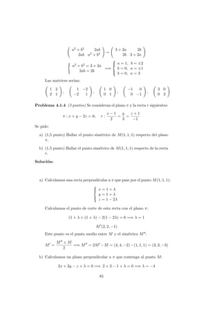 a2 + b2 2ab
2ab a2 + b2 =
3 + 2a 2b
2b 3 + 2a
a2 + b2 = 3 + 2a
2ab = 2b
=⇒



a = 1, b = ±2
b = 0, a = ±1
b = 0, a = 3
Las matrices ser´ıan:
1 2
2 1
,
1 −2
−2 1
,
1 0
0 1
,
−1 0
0 −1
,
3 0
0 3
Problema 4.1.4 (3 puntos) Se consideran el plano π y la recta r siguientes:
π : x + y − 2z = 6; r :
x − 1
2
=
y
3
=
z + 1
−1
Se pide:
a) (1,5 punto) Hallar el punto sim´etrico de M(1, 1, 1) respecto del plano
π.
b) (1,5 punto) Hallar el punto sim´etrico de M(1, 1, 1) respecto de la recta
r.
Soluci´on:
a) Calculamos una recta perpendicular a π que pase por el punto M(1, 1, 1):



x = 1 + λ
y = 1 + λ
z = 1 − 2λ
Calculamos el punto de corte de esta recta con el plano π:
(1 + λ + (1 + λ) − 2(1 − 2λ) = 6 =⇒ λ = 1
M (2, 2, −1)
Este punto es el punto medio entre M y el sim´etrico M :
M =
M + M
2
=⇒ M = 2M −M = (4, 4, −2)−(1, 1, 1) = (3, 3, −3)
b) Calculamos un plano perpendicular a π que contenga al punto M:
2x + 3y − z + λ = 0 =⇒ 2 + 3 − 1 + λ = 0 =⇒ λ = −4
85
 