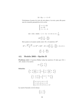 2x + 3y − z − 4 = 0
Calculamos el punto de corte de este plano y la recta, para ello pone-
mos la ecuaci´on param´etrica de la recta



x = 1 + 2λ
y = 3λ
z = −1 − λ
2(1 + 2λ) + 3(3λ) − (−1 − λ) − 4 = 0 =⇒ λ =
1
14
M
8
7
,
3
14
, −
15
14
Este punto es el punto medio entre M y el sim´etrico M :
M =
M + M
2
=⇒ M = 2M − M = 2
8
7
,
3
14
, −
15
14
− (1, 1, 1) =
9
7
, −
4
7
, −
22
7
4.2. Modelo 2003 - Opci´on B
Problema 4.2.1 (3 puntos) Hallar todas las matrices X tales que XA =
AX, siendo A la matriz
A =
1 1
0 1
Soluci´on:
a b
c d
1 1
0 1
=
1 1
0 1
a b
c d
a a + b
c c + d
=
a + c b + d
c d



a = a + c =⇒ c = 0
c + d = d =⇒ c = 0
a + b = b + d =⇒ a = d
La matriz buscada es de la forma
a b
0 a
86
 
