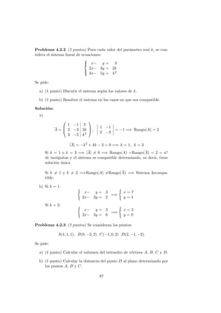 Problema 4.2.2 (2 puntos) Para cada valor del par´ametro real k, se con-
sidera el sistema lineal de ecuaciones:



x− y = 3
2x− 3y = 2k
3x− 5y = k2
Se pide:
a) (1 punto) Discutir el sistema seg´un los valores de k.
b) (1 punto) Resolver el sistema en los casos en que sea compatible.
Soluci´on:
a)
A =



1 −1 3
2 −3 2k
3 −5 k2


 ,
1 −1
2 −3
= −1 =⇒ Rango(A) = 2
|A| = −k2
+ 4k − 3 = 0 =⇒ k = 1, k = 3
Si k = 1 o k = 3 =⇒ |A| = 0 =⇒ Rango(A) =Rango(A) = 2 = no
de inc´ognitas y el sistema es compatible determinado, es decir, tiene
soluci´on ´unica.
Si k = 1 y k = 3 =⇒Rango(A) =Rango(A) =⇒ Sistema Incompa-
tible.
b) Si k = 1:
x− y = 3
2x− 3y = 2
=⇒
x = 7
y = 4
Si k = 2:
x− y = 3
2x− 3y = 6
=⇒
x = 3
y = 0
Problema 4.2.3 (3 puntos) Se consideran los puntos:
A(1, 1, 1), B(0, −2, 2) C(−1, 0, 2) D(2, −1, −2).
Se pide:
a) (1 punto) Calcular el volumen del tetraedro de v´ertices A, B, C y D.
b) (1 punto) Calcular la distancia del punto D al plano determinado por
los puntos A, B y C.
87
 