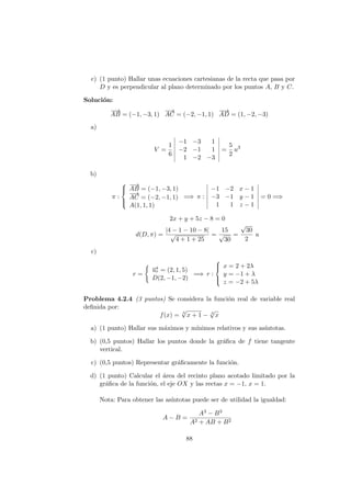 c) (1 punto) Hallar unas ecuaciones cartesianas de la recta que pasa por
D y es perpendicular al plano determinado por los puntos A, B y C.
Soluci´on:
−−→
AB = (−1, −3, 1)
−→
AC = (−2, −1, 1)
−−→
AD = (1, −2, −3)
a)
V =
1
6
−1 −3 1
−2 −1 1
1 −2 −3
=
5
2
u3
b)
π :



−−→
AB = (−1, −3, 1)
−→
AC = (−2, −1, 1)
A(1, 1, 1)
=⇒ π :
−1 −2 x − 1
−3 −1 y − 1
1 1 z − 1
= 0 =⇒
2x + y + 5z − 8 = 0
d(D, π) =
|4 − 1 − 10 − 8|
√
4 + 1 + 25
=
15
√
30
=
√
30
2
u
c)
r =
−→ur = (2, 1, 5)
D(2, −1, −2)
=⇒ r :



x = 2 + 2λ
y = −1 + λ
z = −2 + 5λ
Problema 4.2.4 (3 puntos) Se considera la funci´on real de variable real
deﬁnida por:
f(x) = 3
√
x + 1 − 3
√
x
a) (1 punto) Hallar sus m´aximos y m´ınimos relativos y sus as´ıntotas.
b) (0,5 puntos) Hallar los puntos donde la gr´aﬁca de f tiene tangente
vertical.
c) (0,5 puntos) Representar gr´aﬁcamente la funci´on.
d) (1 punto) Calcular el ´area del recinto plano acotado limitado por la
gr´aﬁca de la funci´on, el eje OX y las rectas x = −1, x = 1.
Nota: Para obtener las as´ıntotas puede ser de utilidad la igualdad:
A − B =
A3 − B3
A2 + AB + B2
88
 
