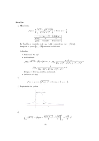 Soluci´on:
a) Monoton´ıa:
f (x) =
1
3
3
√
x2 − 3
(x + 1)2
3
x2(x + 1)2
= 0 =⇒ x = −
1
2
(−∞, −1/2) (−1/2, ∞)
f (x) + −
f(x) creciente decreciente
La funci´on es creciente en (−∞, −1/2) y decreciente en (−1/2, ∞).
Luego en el punto −1
2, 3
√
4 tenemos un M´aximo.
As´ıntotas:
Verticales: No hay
Horizontales:
l´ım
x−→∞
( 3
√
x + 1− 3
√
x) = [∞−∞] = l´ım
x−→∞
x + 1 − x
3
(x + 1)2 + 3
x2(x + 1)2 +
3
√
x2
=
l´ım
x−→∞
1
3
(x + 1)2 + 3
x2(x + 1)2 +
3
√
x2
= 0
Luego y = 0 es una as´ıntota horizontal.
Oblicuas: No hay
b)
f (a) = ∞ =⇒ 3
a2(a + 1)2 = 0 =⇒ a = 0, a = −1
c) Representaci´on gr´aﬁca
d)
1
−1
( 3
√
x + 1 − 3
√
x) dx =
3 3
(x + 1)4
4
−
3
3
√
x4
4
1
−1
=
3 3
√
2
2
u2
89
 