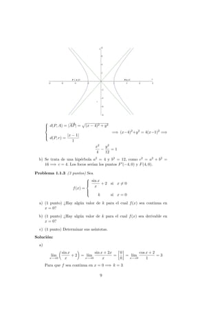 


d(P, A) = |
−→
AP| = (x − 4)2 + y2
d(P, r) =
|x − 1|
1
=⇒ (x−4)2
+y2
= 4(x−1)2
=⇒
x2
4
−
y2
12
= 1
b) Se trata de una hip´erbola a2 = 4 y b2 = 12, como c2 = a2 + b2 =
16 =⇒ c = 4. Los focos ser´ıan los puntos F (−4, 0) y F(4, 0).
Problema 1.1.3 (3 puntos) Sea
f(x) =



sin x
x
+ 2 si x = 0
k si x = 0
a) (1 punto) ¿Hay alg´un valor de k para el cual f(x) sea continua en
x = 0?
b) (1 punto) ¿Hay alg´un valor de k para el cual f(x) sea derivable en
x = 0?
c) (1 punto) Determinar sus as´ıntotas.
Soluci´on:
a)
l´ım
x−→0
sin x
x
+ 2 = l´ım
x−→0
sin x + 2x
x
=
0
0
= l´ım
x−→0
cos x + 2
1
= 3
Para que f sea continua en x = 0 =⇒ k = 3
9
 