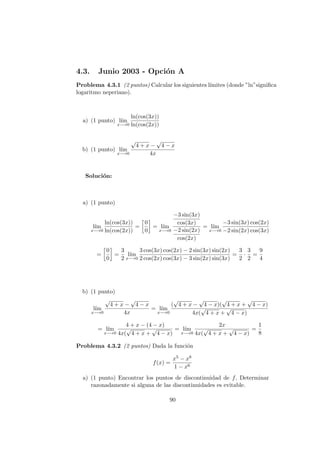 4.3. Junio 2003 - Opci´on A
Problema 4.3.1 (2 puntos) Calcular los siguientes l´ımites (donde ”ln”signiﬁca
logaritmo neperiano).
a) (1 punto) l´ım
x−→0
ln(cos(3x))
ln(cos(2x))
b) (1 punto) l´ım
x−→0
√
4 + x −
√
4 − x
4x
Soluci´on:
a) (1 punto)
l´ım
x−→0
ln(cos(3x))
ln(cos(2x))
=
0
0
= l´ım
x−→0
−3 sin(3x)
cos(3x)
−2 sin(2x)
cos(2x)
= l´ım
x−→0
−3 sin(3x) cos(2x)
−2 sin(2x) cos(3x)
=
0
0
=
3
2
l´ım
x−→0
3 cos(3x) cos(2x) − 2 sin(3x) sin(2x)
2 cos(2x) cos(3x) − 3 sin(2x) sin(3x)
=
3
2
·
3
2
=
9
4
b) (1 punto)
l´ım
x−→0
√
4 + x −
√
4 − x
4x
= l´ım
x−→0
(
√
4 + x −
√
4 − x)(
√
4 + x +
√
4 − x)
4x(
√
4 + x +
√
4 − x)
= l´ım
x−→0
4 + x − (4 − x)
4x(
√
4 + x +
√
4 − x)
= l´ım
x−→0
2x
4x(
√
4 + x +
√
4 − x)
=
1
8
Problema 4.3.2 (2 puntos) Dada la funci´on
f(x) =
x5 − x8
1 − x6
a) (1 punto) Encontrar los puntos de discontinuidad de f. Determinar
razonadamente si alguna de las discontinuidades es evitable.
90
 