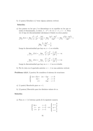 b) (1 punto) Estudiar si f tiene alguna as´ıntota vertical.
Soluci´on:
a) Los puntos en los que f es discontinua es en aquellos en los que se
anula el denominador, es decir, 1 − x6 = 0 =⇒ x = 1, x = −1. Para
ver el tipo de discontinuidad calculamos el l´ımite en estos puntos
l´ım
x−→1
f(x) = l´ım
x−→1
x5 − x8
1 − x6
=
0
0
= l´ım
x−→1
5x4 − 8x7
−6x5
= l´ım
x−→1
x4(5 − 8x3)
−6x5
=
l´ım
x−→1
5 − 8x3
−6x
=
1
2
Luego la discontinuidad que hay en x = 1 es evitable.
l´ım
x−→−1+
f(x) = l´ım
x−→−1+
x5 − x8
1 − x6
=
−2
0+
= −∞
l´ım
x−→−1−
f(x) = l´ım
x−→−1−
x5 − x8
1 − x6
=
−2
0−
= +∞
Luego la discontinuidad que hay en x = −1 no es evitable.
b) Por lo visto en el apartado anterior x = −1 es una as´ıntota vertical.
Problema 4.3.3 (3 puntos) Se considera el sistema de ecuaciones



(m + 2)x+ (m − 1)y− z = 3
mx− y+ z = 2
x+ my− z = 1
a) (1 punto) Resolverlo para m = 1.
b) (2 puntos) Discutirlo para los distintos valores de m.
Soluci´on:
a) Para m = 1 el sistema queda de la siguiente manera



3x+ z = 3
x− y+ z = 2
x+ y− z = 1
=⇒



x =
3
2
y = 1
z =
3
2
91
 