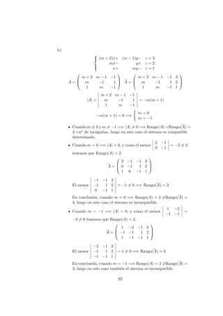 b)



(m + 2)x+ (m − 1)y− z = 3
mx− y+ z = 2
x+ my− z = 1
A =



m + 2 m − 1 −1
m −1 1
1 m −1


 A =



m + 2 m − 1 −1 3
m −1 1 2
1 m −1 1



|A| =
m + 2 m − 1 −1
m −1 1
1 m −1
= −m(m + 1)
−m(m + 1) = 0 =⇒
m = 0
m = −1
Cuando m = 0 y m = −1 =⇒ |A| = 0 =⇒ Rango(A) =Rango(A) =
3 =no de inc´ognitas, luego en este caso el sistema es compatible
determinado.
Cuando m = 0 =⇒ |A| = 0, y como el menor
2 −1
0 −1
= −2 = 0
tenemos que Rango(A) = 2
A =



2 −1 −1 3
0 −1 1 2
1 0 −1 1



El menor
−1 −1 3
−1 1 2
0 −1 1
= −1 = 0 =⇒ Rango(A) = 3
En conclusi´on, cuando m = 0 =⇒ Rango(A) = 2 =Rango(A) =
3, luego en este caso el sistema es incompatible.
Cuando m = −1 =⇒ |A| = 0, y como el menor
1 −2
−1 −1
=
−3 = 0 tenemos que Rango(A) = 2
A =



1 −2 −1 3
−1 −1 1 2
1 −1 −1 1



El menor
−2 −1 3
−1 1 2
−1 −1 1
= 1 = 0 =⇒ Rango(A) = 3
En conclusi´on, cuando m = −1 =⇒ Rango(A) = 2 =Rango(A) =
3, luego en este caso tambi´en el sistema es incompatible.
92
 