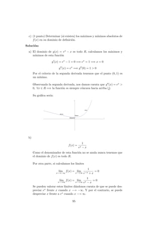 c) (1 punto) Determinar (si existen) los m´aximos y m´ınimos absolutos de
f(x) en su dominio de deﬁnici´on.
Soluci´on:
a) El dominio de g(x) = ex − x es todo R, calculamos los m´aximos y
m´ınimos de esta funci´on
g (x) = ex
− 1 = 0 =⇒ ex
= 1 =⇒ x = 0
g (x) = ex
=⇒ g (0) = 1 > 0
Por el criterio de la segunda derivada tenemos que el punto (0, 1) es
un m´ınimo.
Observando la segunda derivada, nos damos cuenta que g (x) = ex >
0, ∀x ∈ R =⇒ la funci´on es siempre c´oncava hacia arriba .
Su gr´aﬁca ser´ıa:
b)
f(x) =
1
ex − x
Como el denominador de esta funci´on no se anula nunca tenemos que
el dominio de f(x) es todo R.
Por otra parte, si calculamos los l´ımites
l´ım
x−→−∞
f(x) = l´ım
x−→∞
1
e−x + x
= 0
l´ım
x−→∞
f(x) = l´ım
x−→∞
1
ex − x
= 0
Se pueden valorar estos l´ımites d´andonos cuenta de que se puede des-
preciar ex frente x cuando x −→ −∞. Y por el contrario, se puede
despreciar x frente a ex cuando x −→ ∞.
95
 