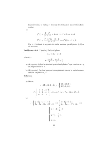 En conclusi´on, la recta y = 0 (el eje de abcisas) es una as´ıntota hori-
zontal.
c)
f (x) =
1 − ex
(ex − x)3
= 0 =⇒ 1 − ex
= 0 =⇒ x = 0
f (x) =
e2x + ex(x − 4) + 2
(ex − x)3
=⇒ f (0) = −1 < 0
Por el criterio de la segunda derivada tenemos que el punto (0, 1) es
un m´aximo.
Problema 4.4.4 (3 puntos) Dados el plano
π : x + 3y − z = 1
y la recta
s :
x + 2
6
=
y − 1
2
=
z
1
a) (1,5 punto) Hallar la ecuaci´on general del plano π que contiene a r y
es perpendicular a π.
b) (1,5 puntos) Escribir las ecuaciones param´etricas de la recta intersec-
ci´on de los planos π, π .
Soluci´on:
a) Datos:
π : −→uπ = (1, 3, −1) r :
−→ur = (6, 2, 1)
Pr(−2, 1, 0)
π :
1 6 x + 2
3 2 y − 1
−1 1 z
= 0 =⇒ π : 5x − 7y − 16z + 17 = 0
b)
s :
x + 3y − z − 1 = 0
5x − 7y − 16z + 17 = 0
=⇒
x + 3y = 1 + z
5x − 7y = −17 + 16z
=⇒



x = −2 +
5
2
· λ
y = 1 −
1
2
· λ
z = λ
96
 