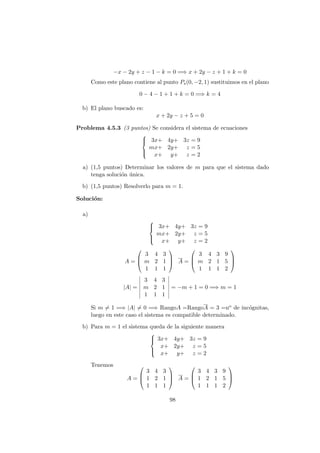 −x − 2y + z − 1 − k = 0 =⇒ x + 2y − z + 1 + k = 0
Como este plano contiene al punto Ps(0, −2, 1) sustituimos en el plano
0 − 4 − 1 + 1 + k = 0 =⇒ k = 4
b) El plano buscado es:
x + 2y − z + 5 = 0
Problema 4.5.3 (3 puntos) Se considera el sistema de ecuaciones



3x+ 4y+ 3z = 9
mx+ 2y+ z = 5
x+ y+ z = 2
a) (1,5 puntos) Determinar los valores de m para que el sistema dado
tenga soluci´on ´unica.
b) (1,5 puntos) Resolverlo para m = 1.
Soluci´on:
a)



3x+ 4y+ 3z = 9
mx+ 2y+ z = 5
x+ y+ z = 2
A =



3 4 3
m 2 1
1 1 1


 A =



3 4 3 9
m 2 1 5
1 1 1 2



|A| =
3 4 3
m 2 1
1 1 1
= −m + 1 = 0 =⇒ m = 1
Si m = 1 =⇒ |A| = 0 =⇒ RangoA =RangoA = 3 =no de inc´ognitas,
luego en este caso el sistema es compatible determinado.
b) Para m = 1 el sistema queda de la siguiente manera



3x+ 4y+ 3z = 9
x+ 2y+ z = 5
x+ y+ z = 2
Tenemos
A =



3 4 3
1 2 1
1 1 1


 A =



3 4 3 9
1 2 1 5
1 1 1 2



98
 