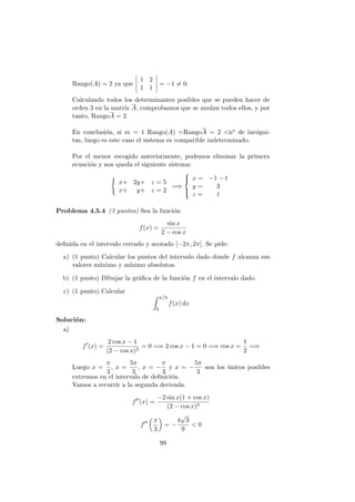 Rango(A) = 2 ya que
1 2
1 1
= −1 = 0.
Calculando todos los determinantes posibles que se pueden hacer de
orden 3 en la matriz A, comprobamos que se anulan todos ellos, y por
tanto, RangoA = 2.
En conclusi´on, si m = 1 Rango(A) =RangoA = 2 <no de inc´ogni-
tas, luego es este caso el sistema es compatible indeterminado.
Por el menor escogido anteriormente, podemos eliminar la primera
ecuaci´on y nos queda el siguiente sistema:
x+ 2y+ z = 5
x+ y+ z = 2
=⇒



x = −1 − t
y = 3
z = t
Problema 4.5.4 (3 puntos) Sea la funci´on
f(x) =
sin x
2 − cos x
deﬁnida en el intervalo cerrado y acotado [−2π, 2π]. Se pide:
a) (1 punto) Calcular los puntos del intervalo dado donde f alcanza sus
valores m´aximo y m´ınimo absolutos.
b) (1 punto) Dibujar la gr´aﬁca de la funci´on f en el intervalo dado.
c) (1 punto) Calcular
π/3
0
f(x) dx
Soluci´on:
a)
f (x) =
2 cos x − 1
(2 − cos x)2
= 0 =⇒ 2 cos x − 1 = 0 =⇒ cos x =
1
2
=⇒
Luego x =
π
3
, x =
5π
3
, x = −
π
3
y x = −
5π
3
son los ´unicos posibles
extremos en el intervalo de deﬁnici´on.
Vamos a recurrir a la segunda derivada.
f (x) =
−2 sin x(1 + cos x)
(2 − cos x)3
f
π
3
= −
4
√
3
9
< 0
99
 