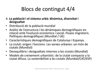 Blocs de contingut 4/4
4. La població i el sistema urbà: dinàmica, diversitat i
desigualtat
• Distribució de la població mundial
• Anàlisi de l’estructura i les dinàmiques demogràfiques en
relació amb l’evolució econòmica i social. Fluxos migratoris.
Polítiques demogràfiques (Mundial / UE)
• Característiques demogràfiques de Catalunya i Espanya.
• La ciutat: origen i funcions. Les xarxes urbanes: un món de
ciutats (Mundial)
• Desequilibris i desigualtats internes a les ciutats (Mundial)
• Models de creixement urbanístic: de la ciutat compacta a la
ciutat difusa. La sostenibilitat a les ciutats (Mundial/CAT/ESP)
Selectivitat Geografia 2018 - Salesians Horta - Jopani
 