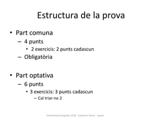 Estructura de la prova
• Part comuna
– 4 punts
• 2 exercicis: 2 punts cadascun
– Obligatòria
• Part optativa
– 6 punts
• 3 exercicis: 3 punts cadascun
– Cal triar-ne 2
Selectivitat Geografia 2018 - Salesians Horta - Jopani
 