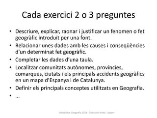 Cada exercici 2 o 3 preguntes
• Descriure, explicar, raonar i justificar un fenomen o fet
geogràfic introduït per una font.
• Relacionar unes dades amb les causes i conseqüències
d’un determinat fet geogràfic.
• Completar les dades d’una taula.
• Localitzar comunitats autònomes, províncies,
comarques, ciutats i els principals accidents geogràfics
en un mapa d’Espanya i de Catalunya.
• Definir els principals conceptes utilitzats en Geografia.
• ...
Selectivitat Geografia 2018 - Salesians Horta - Jopani
 