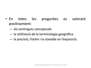 • En totes les preguntes es valorarà
positivament:
– els continguts conceptuals
– la utilització de la terminologia geogràfica
– la precisió, l’ordre i la claredat en l’exposició.
Selectivitat Geografia 2018 - Salesians Horta - Jopani
 