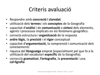 Criteris avaluació
• Respondre amb concreció i claredat.
• utilització dels termes i els conceptes de la Geografia
• capacitat d'anàlisi i de comunicació o síntesi dels elements,
agents i processos implicats en els fenòmens geogràfics.
• correcta estructura i organització de la resposta
• ordre lògic, la precisió i el rigor conceptual
• capacitat d'argumentació, la comprensió i comunicació dels
coneixements
• riquesa del llenguatge emprat (especialment pel que fa a la
utilització del vocabulari específic de la Geografia).
• correcció gramatical, l’ortografia, la presentació i una
cal·ligrafia
Selectivitat Geografia 2018 - Salesians Horta - Jopani
 