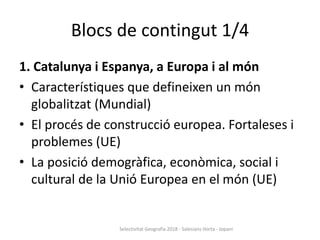 Blocs de contingut 1/4
1. Catalunya i Espanya, a Europa i al món
• Característiques que defineixen un món
globalitzat (Mundial)
• El procés de construcció europea. Fortaleses i
problemes (UE)
• La posició demogràfica, econòmica, social i
cultural de la Unió Europea en el món (UE)
Selectivitat Geografia 2018 - Salesians Horta - Jopani
 