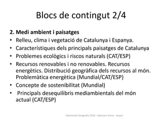 Blocs de contingut 2/4
2. Medi ambient i paisatges
• Relleu, clima i vegetació de Catalunya i Espanya.
• Característiques dels principals paisatges de Catalunya
• Problemes ecològics i riscos naturals (CAT/ESP)
• Recursos renovables i no renovables. Recursos
energètics. Distribució geogràfica dels recursos al món.
Problemàtica energètica (Mundial/CAT/ESP)
• Concepte de sostenibilitat (Mundial)
• Principals desequilibris mediambientals del món
actual (CAT/ESP)
Selectivitat Geografia 2018 - Salesians Horta - Jopani
 