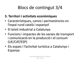 Blocs de contingut 3/4
3. Territori i activitats econòmiques
• Característiques, canvis i permanències en
l’espai rural català i espanyol
• El teixit industrial a Catalunya
• Funcions i impactes de les xarxes de transport
i comunicació en la producció i el consum
(UE/CAT/ESP)
• Els espais i l’activitat turística a Catalunya i
Espanya
Selectivitat Geografia 2018 - Salesians
Horta - Jopani
 