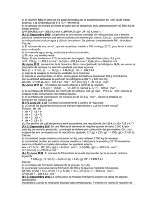 a) el volumen total en litros de los gases formados por la descomposición de 1000 kg de nitrato
amónico, a la temperatura de 819 ºC y 740 mmHg.
b) la cantidad de energía en forma de calor que se desprende en la descomposición de 1000 kg de
nitrato amónico.
ΔHºf [NH4NO3 (s)]= -366,0 kJ·mol-1; ΔHºf [H2O (g)]= -241,82 kJ·mol-1.
(A i C) Septiembre 2009 La gasolina es una mezcla compleja de hidrocarburos que a efectos
prácticos consideraremos que está constituida únicamente por octano, C8H18(l). La combustión de
un hidrocarburo produce agua y dióxido de carbono. Se queman completamente 60 L de octano.
Calcule:
a) El volumen de aire, en m3
, que se necesitará, medido a 765 mmHg y 25 ºC, para llevar a cabo
esta combustión.
b) La masa de agua, en kg, producida en dicha combustión.
c) El calor que se desprende.
Datos: El aire contiene un 21% en volumen de oxígeno. Densidad del octano: 0,8 g/mL.
∆Hºf : CO2 (g) = –393,5 kJ·mol-1
; H2O (l) = –285,8 kJ·mol-1
; C8H18 (l) = – 249,8 kJ·mol-1
(A) Junio 2010 La reacción de la hidracina, N2H4, con el peróxido de hidrógeno, H2O2, se usa en la
propulsión de cohetes. La reacción ajustada que tiene lugar es:
N2H4 (l) + 2 H2O2 (l) → N2 (g) + 4 H2O (g) ∆Hr = - 642,2 kJ.
a) Calcula la entalpía de formación estándar de la hidracina.
b) Calcula el volumen total, en litros, de los gases formados al reaccionar 320 g de hidracina
con la cantidad adecuada de peróxido de hidrógeno a 600 ºC y 650 mm Hg.
DATOS: ∆H0
f [H2O2 (l)] = - 187,8 kJ · mol–1
; ∆H0
f [H2O (g)] = - 241,8 kJ · mol–1
(A) Junio 2011 (a) El metanol se puede obtener a partir de la reacción
2 H2 (g) + CO(g) → CH3OH (l), siendo su ∆H = – 128 kJ · mol–1
.
a) Si la entalpía de formación del monóxido de carbono, CO (g), vale – 110,5 kJ · mol–1
,calcula la
entalpía molar de formación del metanol líquido.
b) Si la entalpía de vaporización del metanol es de 35,3 kJ · mol–1
, calcula la entalpía de
formación del metanol gas.
(E i F) Junio 2011 (b) Contesta razonadamente y justifica la respuesta:
a) ¿Cuál de los siguientes procesos es siempre espontáneo y cual no lo será nunca?
Proceso ∆H ∆S
1 ∆H < 0 ∆S > 0
2 ∆H > 0 ∆S < 0
3 ∆H < 0 ∆S < 0
4 ∆H > 0 ∆S > 0
b)¿ Por encima de qué temperatura será espontánea una reacción de ∆H= 98 kJ y ∆S= 125 J·K–1
?
(A i C) Septiembre 2011 En una fábrica de cemento se requiere aportar al horno 3.300 kJ por
cada Kg de cemento producido. La energía se obtiene por combustión del gas metano, CH4, con
oxígeno del aire de acuerdo con la reacción no ajustada: CH4 (g) + 2 O2 (g) → CO2 (g) + 2 H2O (l).
Calcula:
a) La cantidad de gas metano consumido, en Kg, para obtener 1.000 Kg de cemento.
b) La cantidad de aire, en metros cúbicos, medido a 1 atmósfera de presión y 25 ºC necesarios
para la combustión completa del metano del apartado anterior.
aire = 21 % O2; ∆Ho
f [CH4 (g)] = – 74,8 kJ · mol–1
; ∆Ho
f [CO2 (g)] = – 393,5 kJ · mol–1
;
∆Ho
f [H2O (l)] = – 285,8 kJ·mol–1
(A i C) Junio 2012 El proceso de fotosíntesis se puede representar por la ecuación química
siguiente:
6 CO2 (g) + 6 H2O (l) → C6H12O6 (s) + 6 O2 (g) ∆Ho
= 3.402,8 kJ.
Calcula:
a) La entalpía de formación estándar de la glucosa, C6H12O6.
b) La energía necesaria para la formación de 500 g de glucosa mediante fotosíntesis.
DATOS: Ar (C) = 12 u; Ar (H) = 1 u; Ar (O) = 16 u; ∆Ho
f(CO2) = – 393,5 kJ · mol–1
;
∆Ho
f(H2O) = – 285,8 kJ · mol–1
(B i C) Septiembre 2012 La combustión de mezclas hidrógeno-oxígeno se utiliza en algunas
operaciones
industriales cuando es necesario alcanzar altas temperaturas. Teniendo en cuenta la reacción de
 