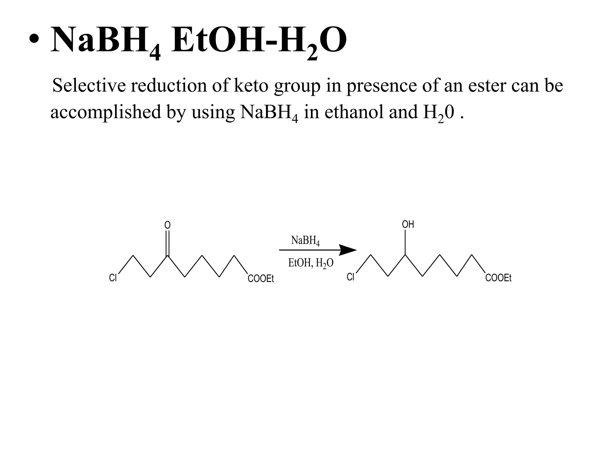 • NaBH4 EtOH-H2O
Selective reduction of keto group in presence of an ester can be
accomplished by using NaBH4 in ethanol and H20 .
Cl COOEt
O
NaBH4
EtOH, H2O
Cl COOEt
OH
 