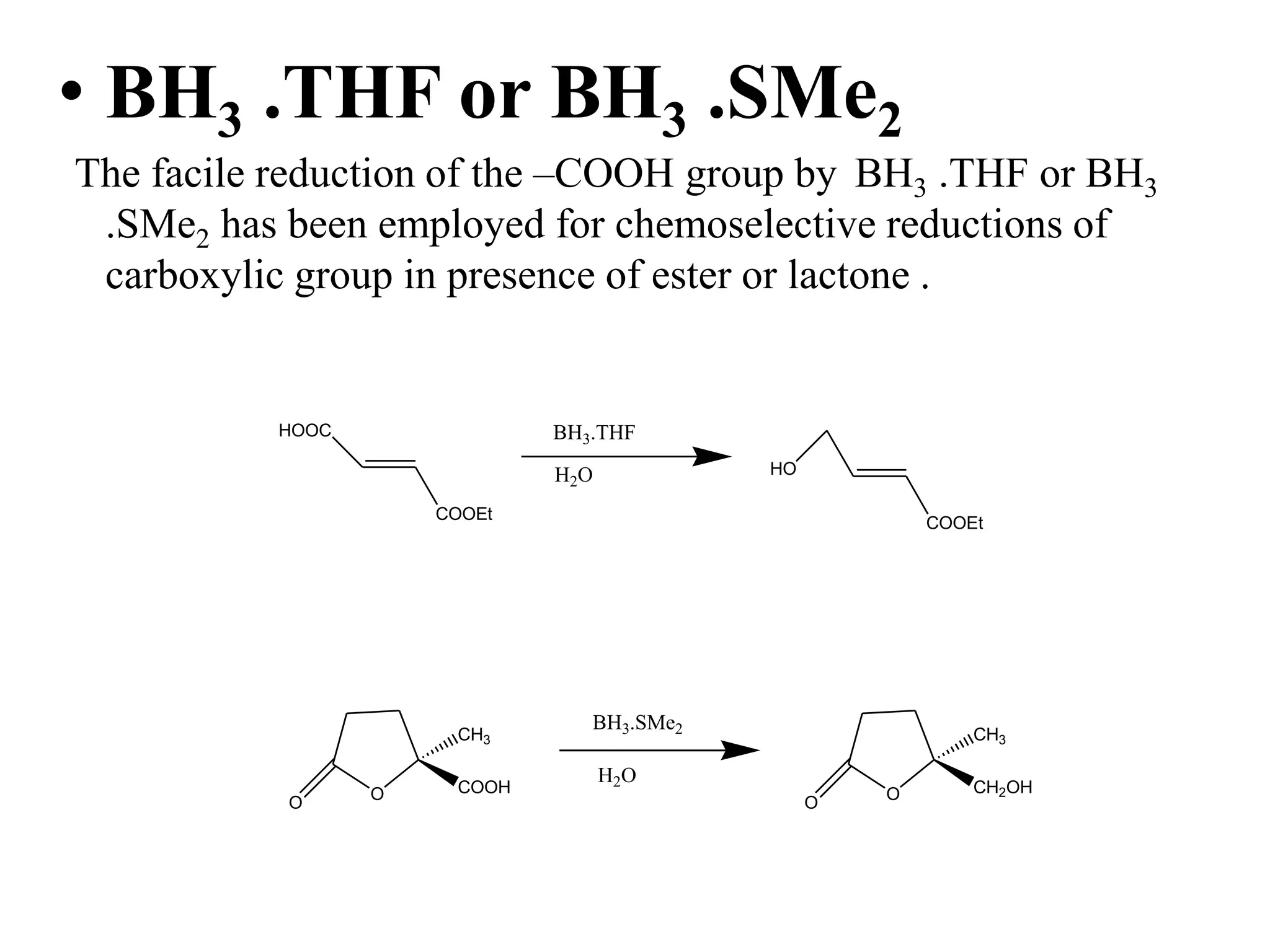 • BH3 .THF or BH3 .SMe2
The facile reduction of the –COOH group by BH3 .THF or BH3
.SMe2 has been employed for chemoselective reductions of
carboxylic group in presence of ester or lactone .
OO
COOH
CH3
BH3.SMe2
H2O
OO
CH2OH
CH3
HOOC
COOEt
BH3.THF
H2O
COOEt
HO
 