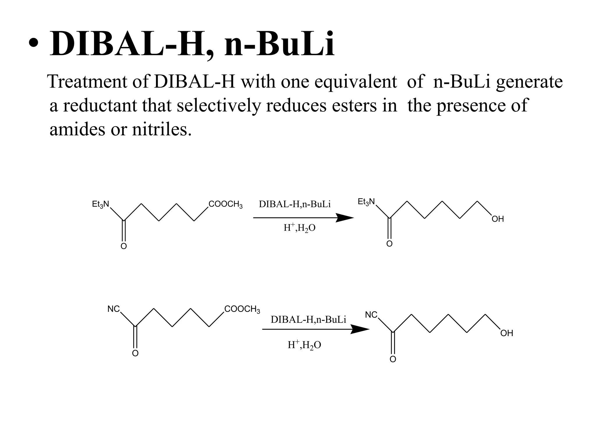 • DIBAL-H, n-BuLi
Treatment of DIBAL-H with one equivalent of n-BuLi generate
a reductant that selectively reduces esters in the presence of
amides or nitriles.
NC COOCH3
O
H+
,H2O
DIBAL-H,n-BuLi NC
O
OH
Et3N COOCH3
O
DIBAL-H,n-BuLi Et3N
O
H+
,H2O
OH
 