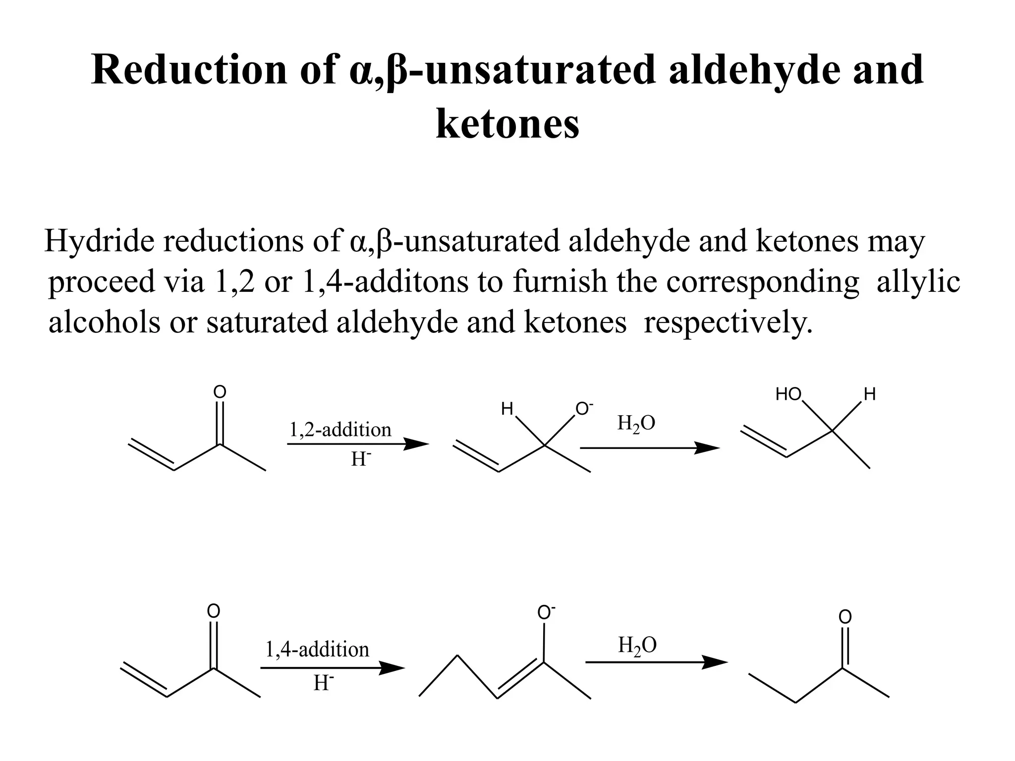 Reduction of α,β-unsaturated aldehyde and
ketones
Hydride reductions of α,β-unsaturated aldehyde and ketones may
proceed via 1,2 or 1,4-additons to furnish the corresponding allylic
alcohols or saturated aldehyde and ketones respectively.
O
O-
H
1,2-addition
H-
H2O
HO H
O O-
1,4-addition
H-
H2O
O
 