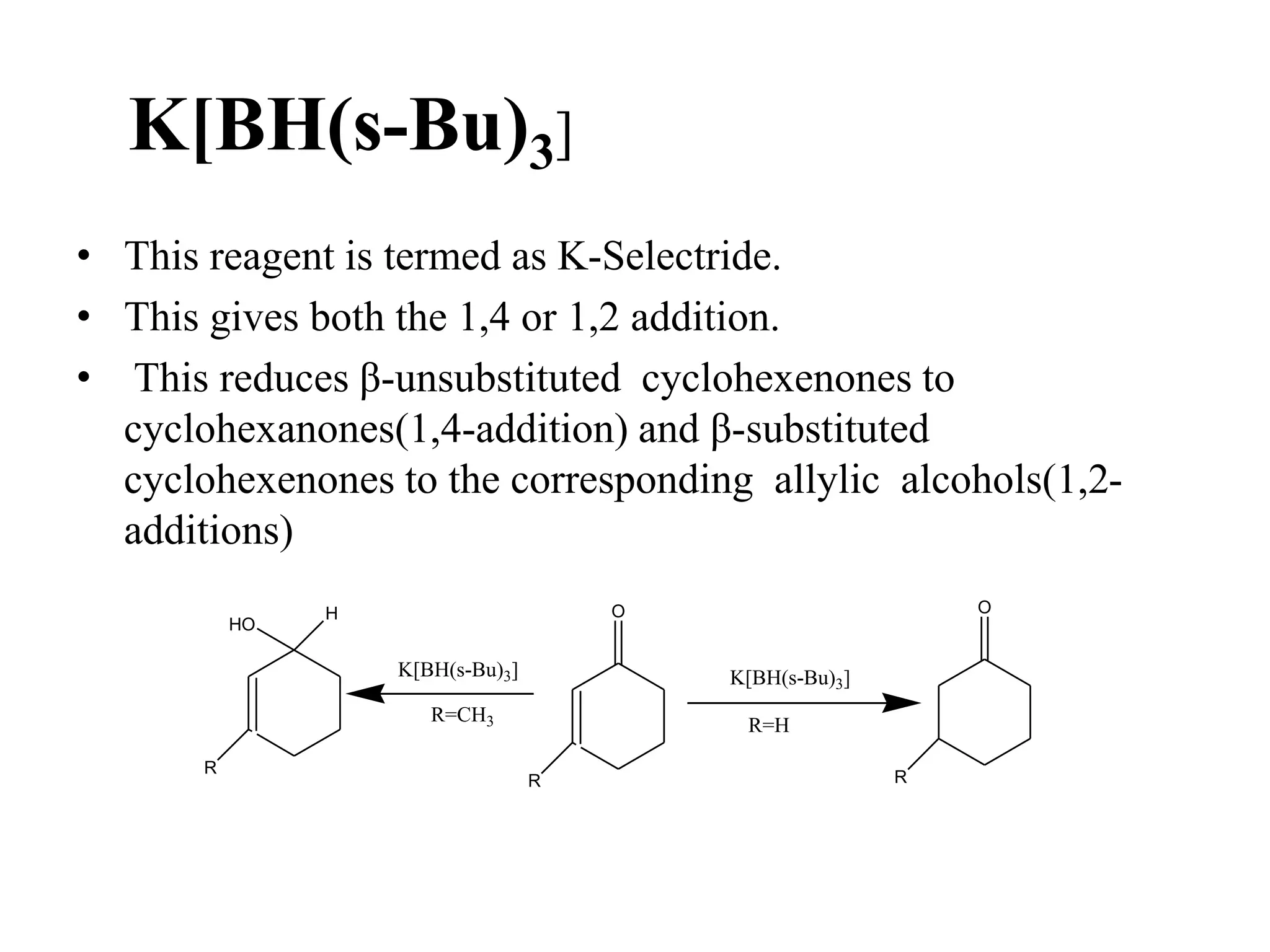K[BH(s-Bu)3]
• This reagent is termed as K-Selectride.
• This gives both the 1,4 or 1,2 addition.
• This reduces β-unsubstituted cyclohexenones to
cyclohexanones(1,4-addition) and β-substituted
cyclohexenones to the corresponding allylic alcohols(1,2-
additions)
O
HO
H
R
K[BH(s-Bu)3]
R=CH3
R
K[BH(s-Bu)3]
R=H
R
O
 