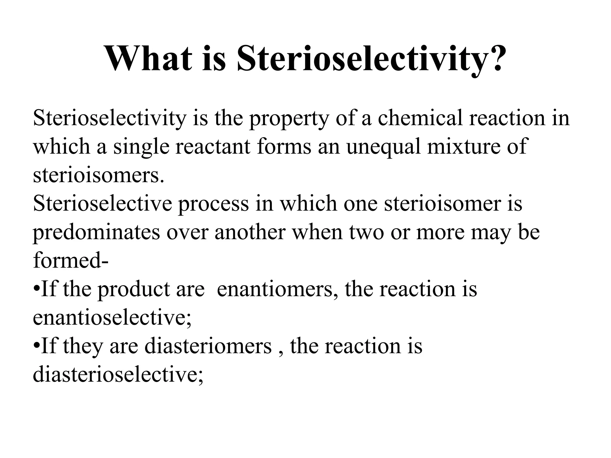 What is Sterioselectivity?
Sterioselectivity is the property of a chemical reaction in
which a single reactant forms an unequal mixture of
sterioisomers.
Sterioselective process in which one sterioisomer is
predominates over another when two or more may be
formed-
•If the product are enantiomers, the reaction is
enantioselective;
•If they are diasteriomers , the reaction is
diasterioselective;
 