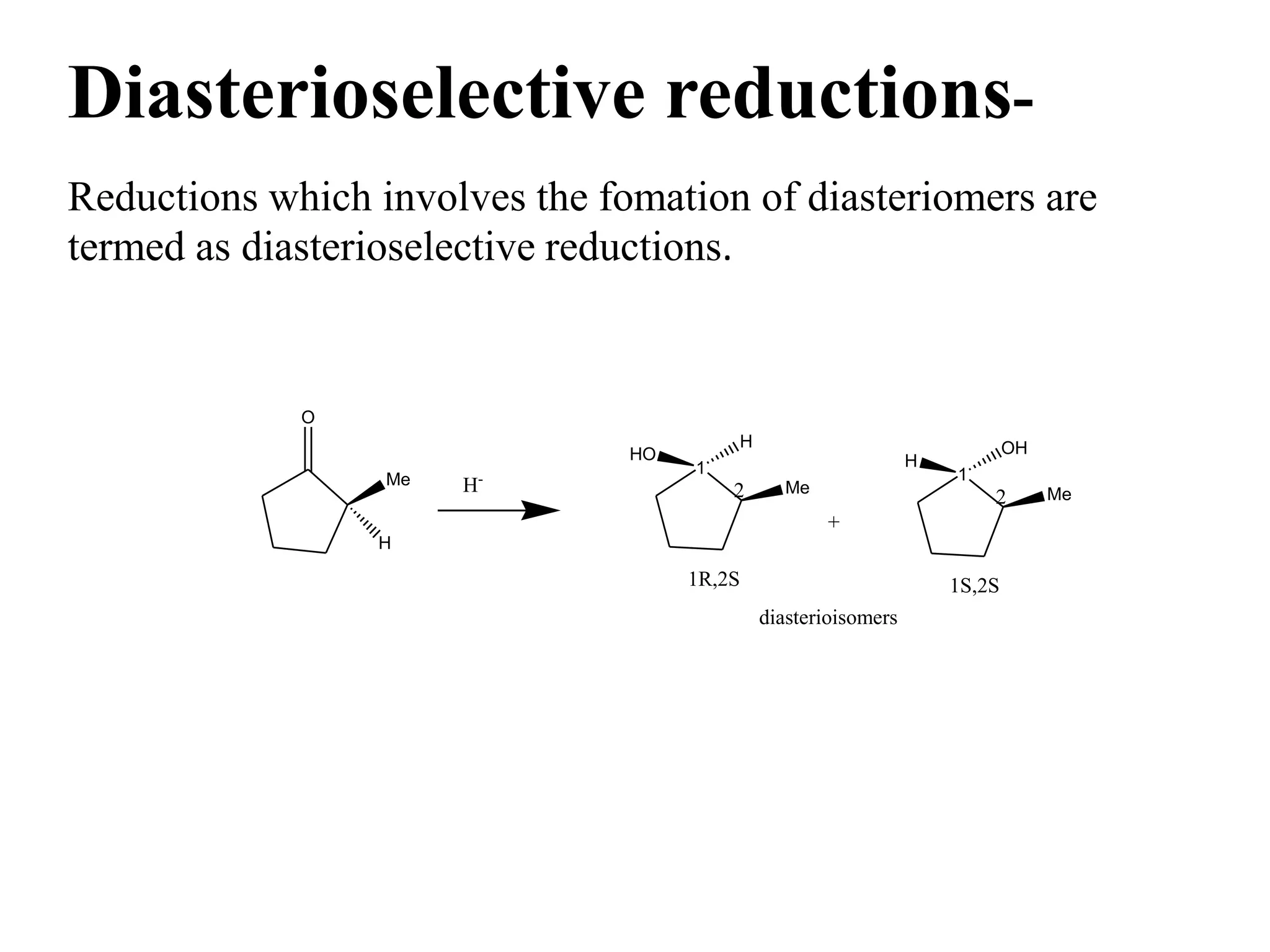 Diasterioselective reductions-
Reductions which involves the fomation of diasteriomers are
termed as diasterioselective reductions.
O
H
Me H-
1
H
HO
Me2
1R,2S
diasterioisomers
1
OH
H
Me2
1S,2S
+
 