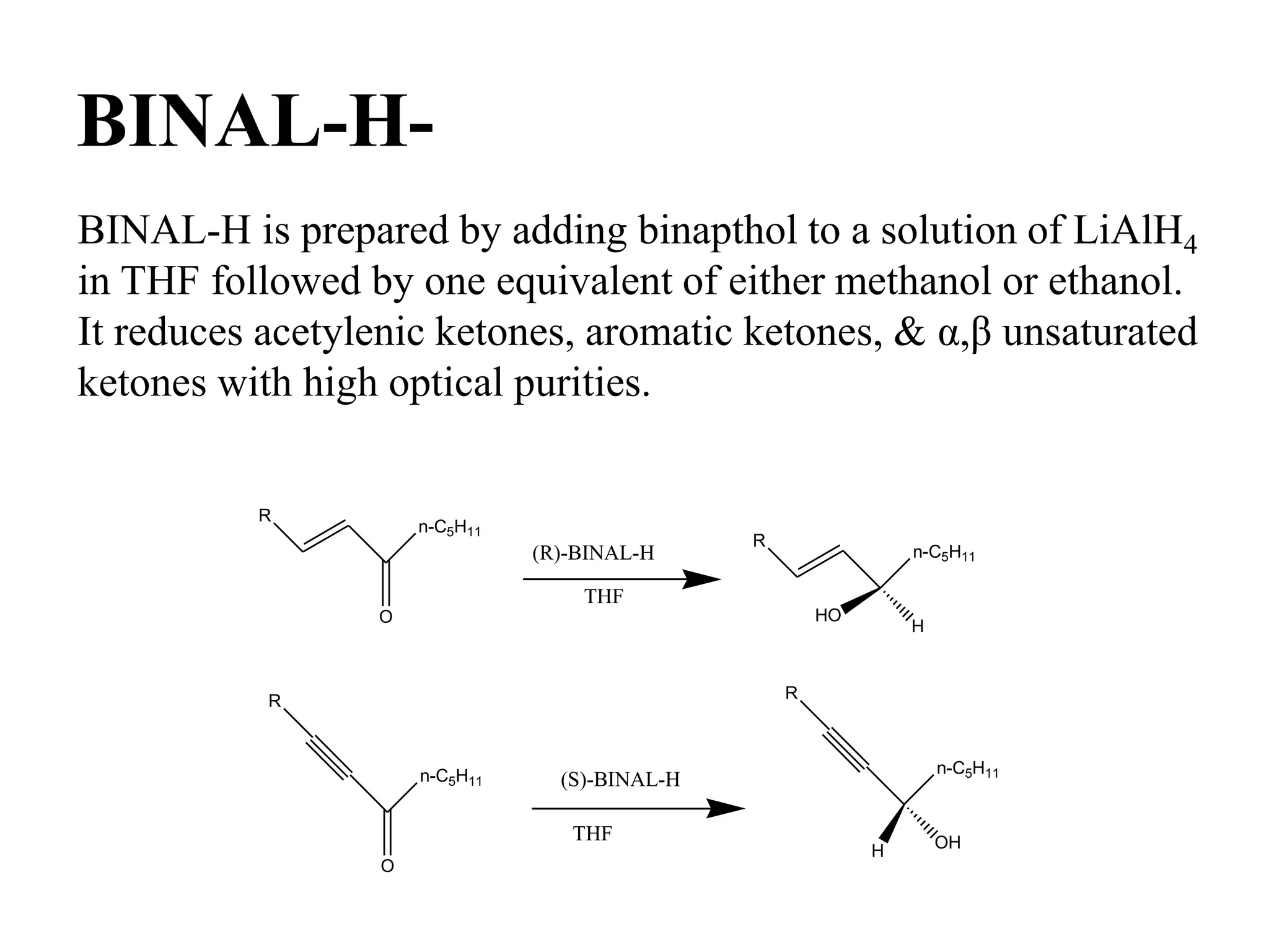 BINAL-H-
BINAL-H is prepared by adding binapthol to a solution of LiAlH4
in THF followed by one equivalent of either methanol or ethanol.
It reduces acetylenic ketones, aromatic ketones, & α,β unsaturated
ketones with high optical purities.
R
n-C5H11
O
(R)-BINAL-H
THF
R
n-C5H11
HO
H
R
n-C5H11
O
(S)-BINAL-H
THF
R
n-C5H11
OHH
 