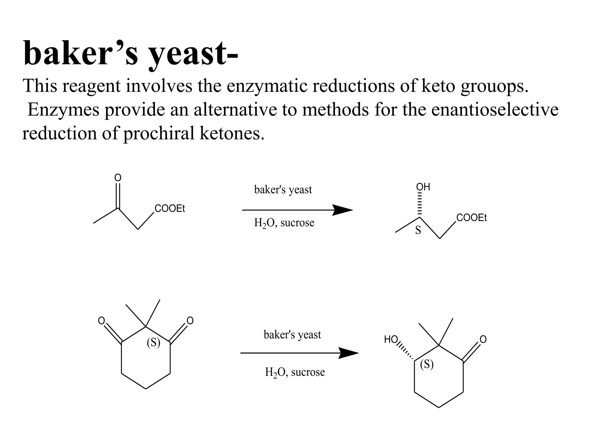 baker’s yeast-
This reagent involves the enzymatic reductions of keto grouops.
Enzymes provide an alternative to methods for the enantioselective
reduction of prochiral ketones.
COOEt
O
baker's yeast
H2O, sucrose COOEt
OH
S
H2O, sucrose
O
(S)
baker's yeast HO O
O
(S)
 