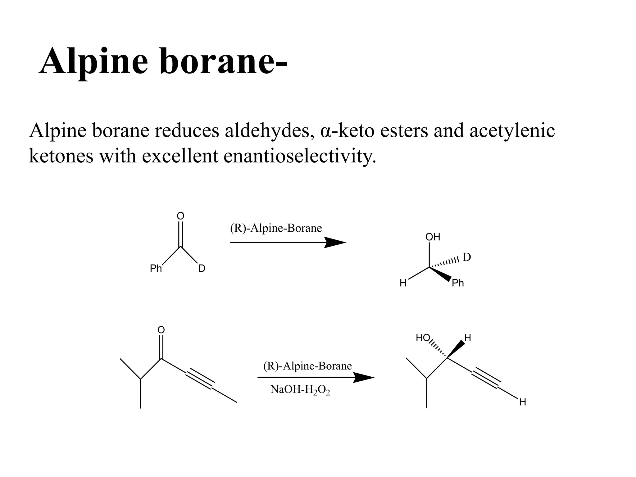 Alpine borane-
Alpine borane reduces aldehydes, α-keto esters and acetylenic
ketones with excellent enantioselectivity.
Ph D
O
(R)-Alpine-Borane
OH
H Ph
D
O
(R)-Alpine-Borane
NaOH-H2O2
H
HO H
 
