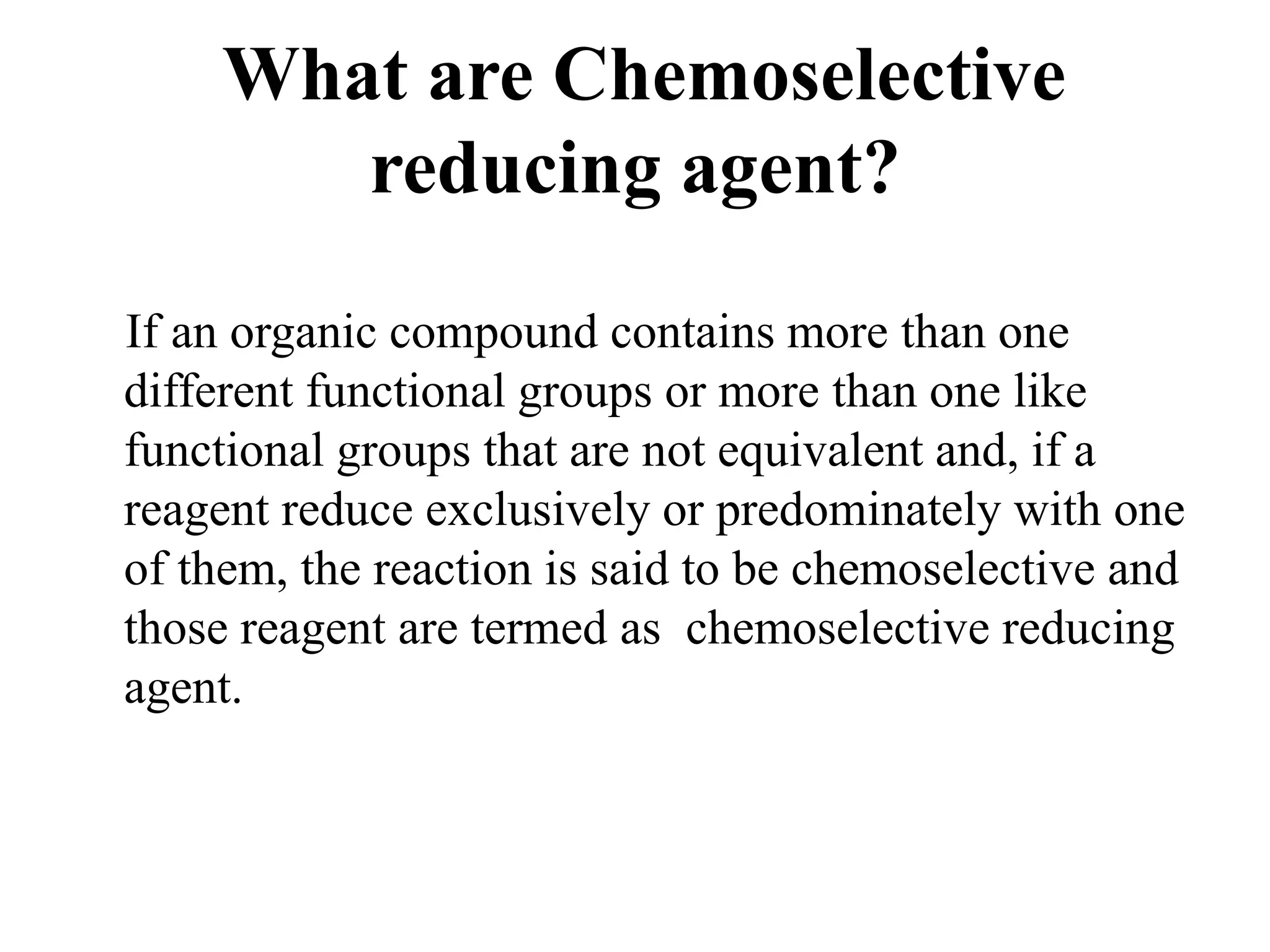 What are Chemoselective
reducing agent?
If an organic compound contains more than one
different functional groups or more than one like
functional groups that are not equivalent and, if a
reagent reduce exclusively or predominately with one
of them, the reaction is said to be chemoselective and
those reagent are termed as chemoselective reducing
agent.
 