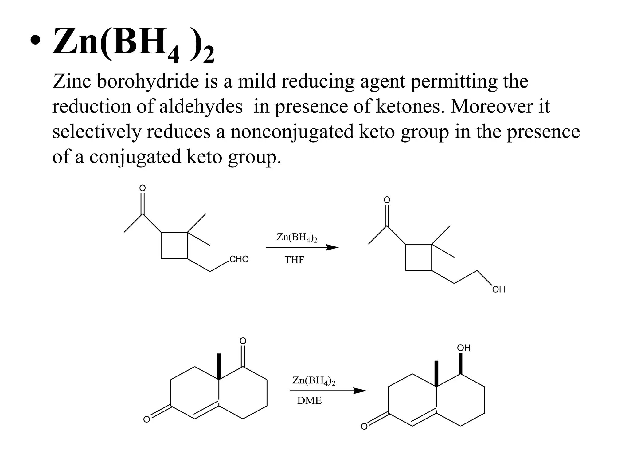 • Zn(BH4 )2
Zinc borohydride is a mild reducing agent permitting the
reduction of aldehydes in presence of ketones. Moreover it
selectively reduces a nonconjugated keto group in the presence
of a conjugated keto group.
O
CHO
Zn(BH4)2
THF
O
OH
O
O
Zn(BH4)2
DME
OH
O
 