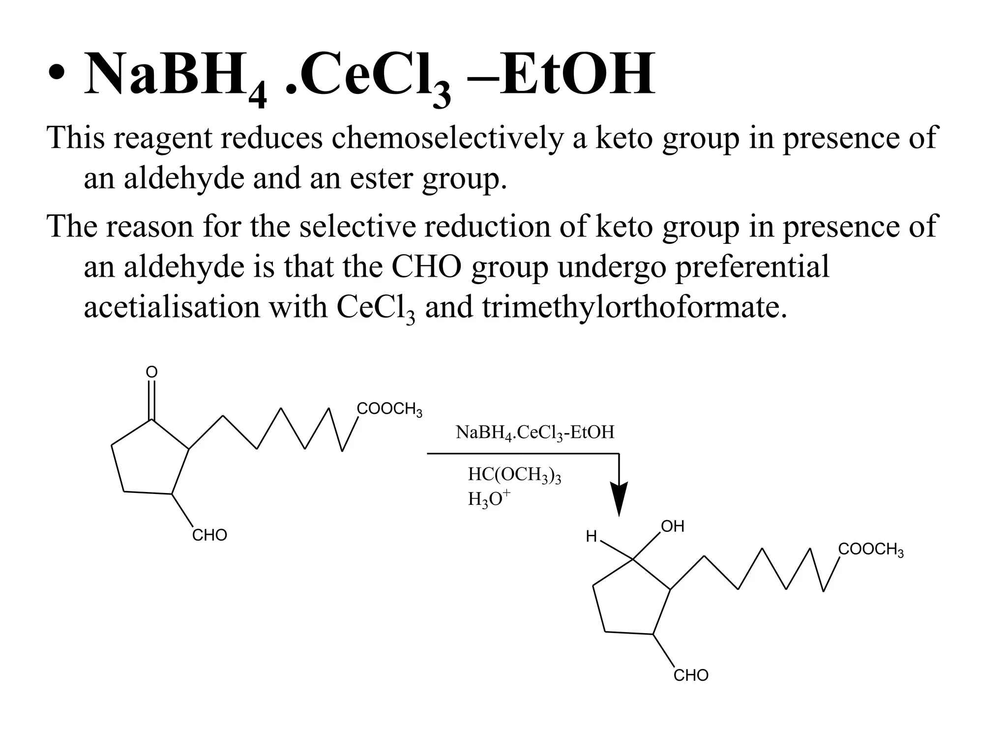 • NaBH4 .CeCl3 –EtOH
This reagent reduces chemoselectively a keto group in presence of
an aldehyde and an ester group.
The reason for the selective reduction of keto group in presence of
an aldehyde is that the CHO group undergo preferential
acetialisation with CeCl3 and trimethylorthoformate.
O
CHO
COOCH3
NaBH4.CeCl3-EtOH
HC(OCH3)3
H3O+
CHO
COOCH3
OH
H
 