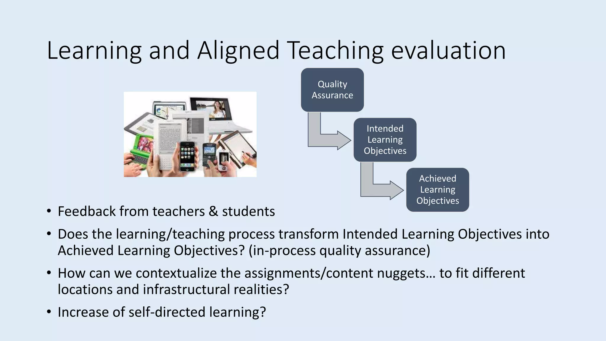 Learning and Aligned Teaching evaluation
• Feedback from teachers & students
• Does the learning/teaching process transform Intended Learning Objectives into
Achieved Learning Objectives? (in-process quality assurance)
• How can we contextualize the assignments/content nuggets… to fit different
locations and infrastructural realities?
• Increase of self-directed learning?
Quality
Assurance
Intended
Learning
Objectives
Achieved
Learning
Objectives
 