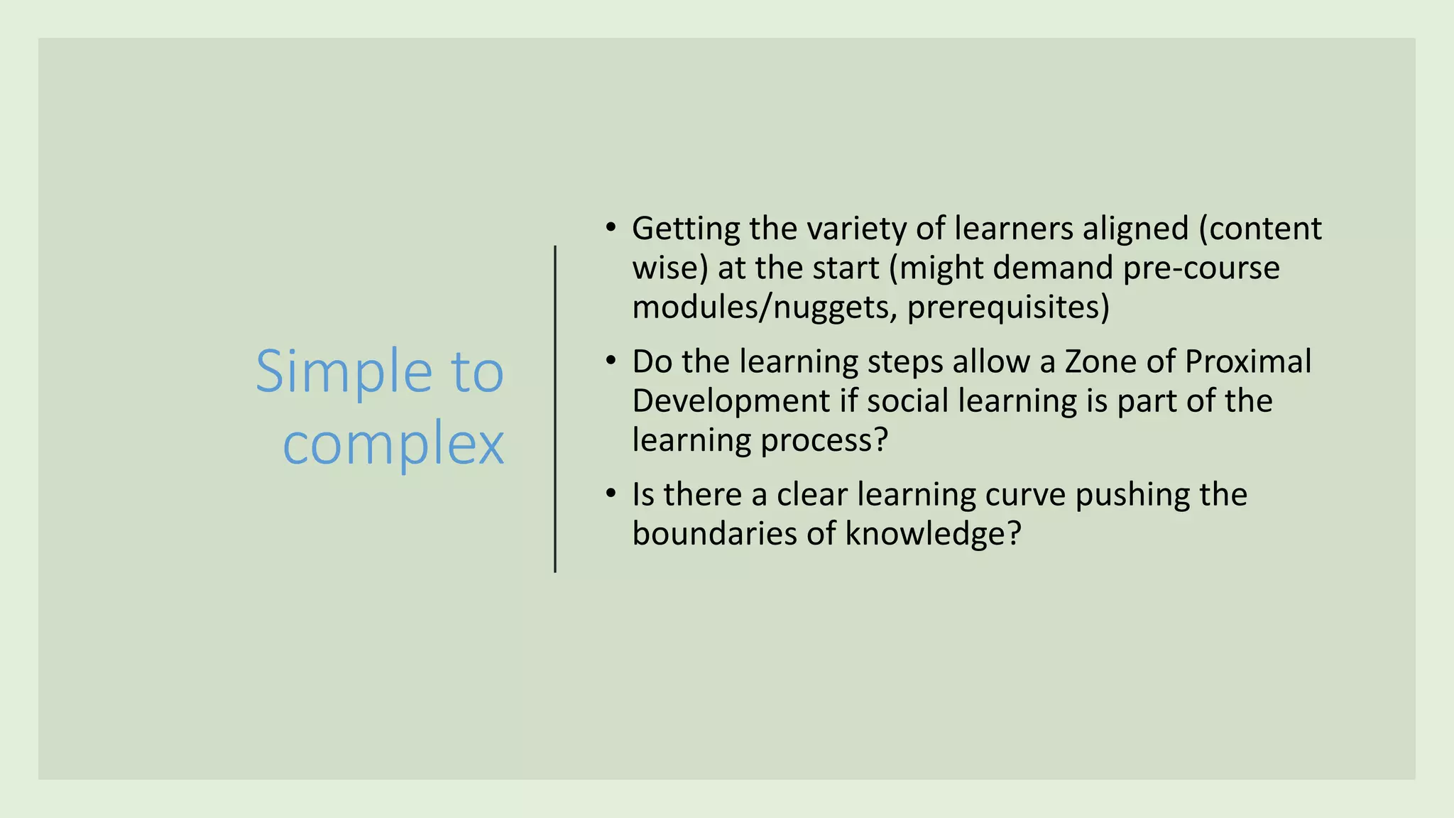 Simple to
complex
• Getting the variety of learners aligned (content
wise) at the start (might demand pre-course
modules/nuggets, prerequisites)
• Do the learning steps allow a Zone of Proximal
Development if social learning is part of the
learning process?
• Is there a clear learning curve pushing the
boundaries of knowledge?
 