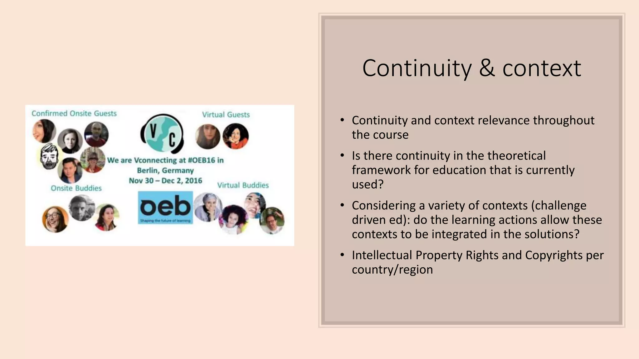 Continuity & context
• Continuity and context relevance throughout
the course
• Is there continuity in the theoretical
framework for education that is currently
used?
• Considering a variety of contexts (challenge
driven ed): do the learning actions allow these
contexts to be integrated in the solutions?
• Intellectual Property Rights and Copyrights per
country/region
 