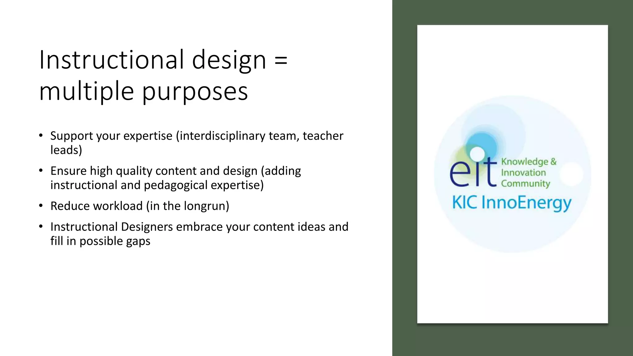 Instructional design =
multiple purposes
• Support your expertise (interdisciplinary team, teacher
leads)
• Ensure high quality content and design (adding
instructional and pedagogical expertise)
• Reduce workload (in the longrun)
• Instructional Designers embrace your content ideas and
fill in possible gaps
 