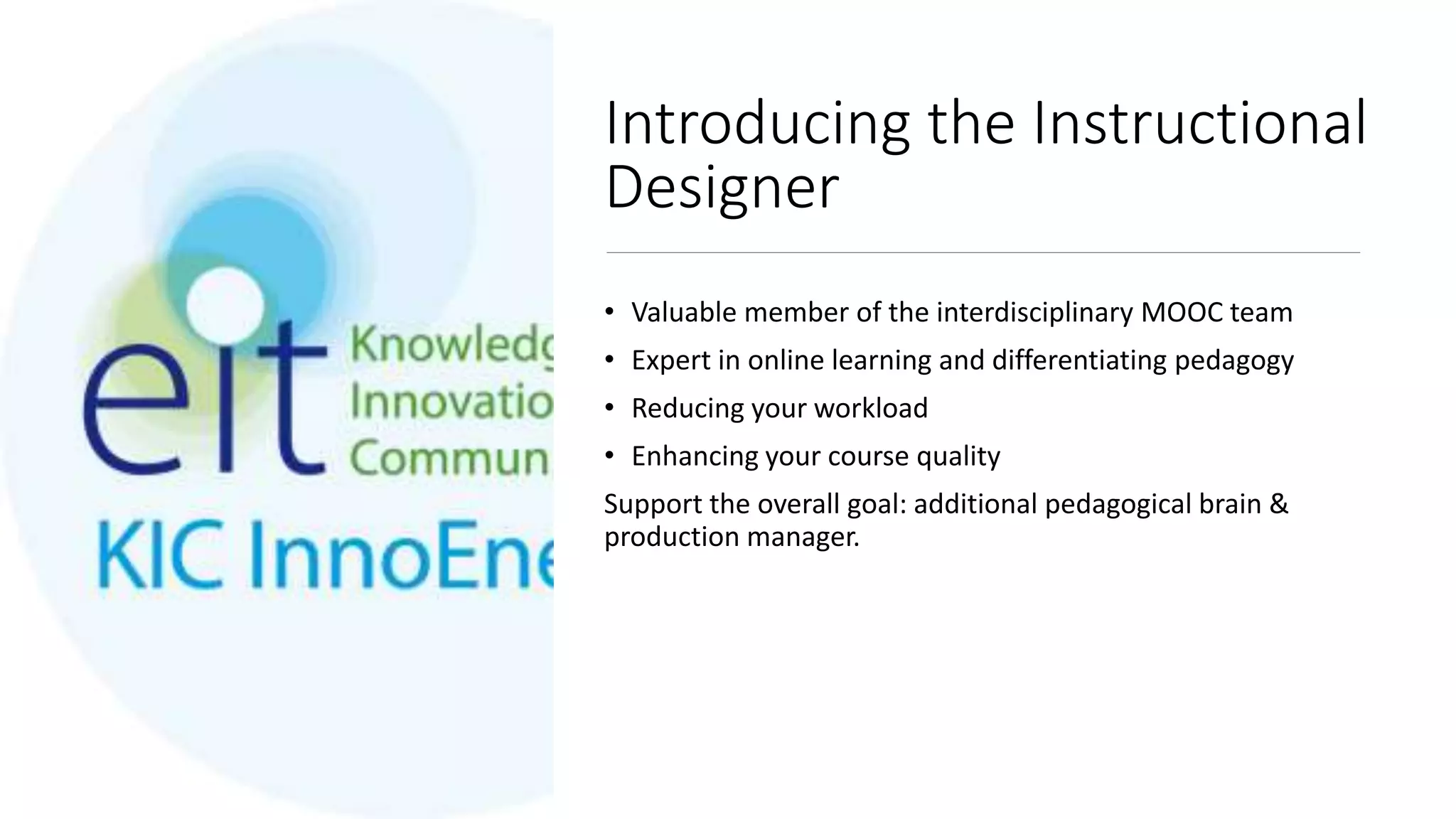 Introducing the Instructional
Designer
• Valuable member of the interdisciplinary MOOC team
• Expert in online learning and differentiating pedagogy
• Reducing your workload
• Enhancing your course quality
Support the overall goal: additional pedagogical brain &
production manager.
 