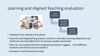 Learning and Aligned Teaching evaluation
• Feedback from teachers & students
• Does the learning/teaching process transform Intended Learning Objectives into
Achieved Learning Objectives? (in-process quality assurance)
• How can we contextualize the assignments/content nuggets… to fit different
locations and infrastructural realities?
• Increase of self-directed learning?
Quality
Assurance
Intended
Learning
Objectives
Achieved
Learning
Objectives
 