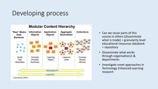 Developing process
• Can we reuse parts of this
course in others (disseminate
what is made) = granularity level
educational resources databank
= repository
• Disseminate what works
through organisation/s &
departments
• Investigate novel approaches in
Technology Enhanced Learning
research
 