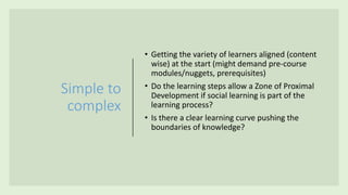 Simple to
complex
• Getting the variety of learners aligned (content
wise) at the start (might demand pre-course
modules/nuggets, prerequisites)
• Do the learning steps allow a Zone of Proximal
Development if social learning is part of the
learning process?
• Is there a clear learning curve pushing the
boundaries of knowledge?
 