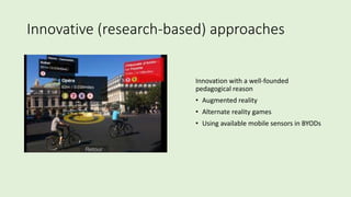 Innovative (research-based) approaches
Innovation with a well-founded
pedagogical reason
• Augmented reality
• Alternate reality games
• Using available mobile sensors in BYODs
 