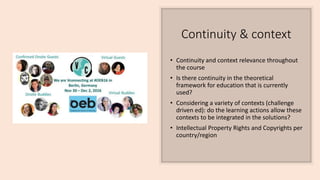 Continuity & context
• Continuity and context relevance throughout
the course
• Is there continuity in the theoretical
framework for education that is currently
used?
• Considering a variety of contexts (challenge
driven ed): do the learning actions allow these
contexts to be integrated in the solutions?
• Intellectual Property Rights and Copyrights per
country/region
 