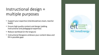 Instructional design =
multiple purposes
• Support your expertise (interdisciplinary team, teacher
leads)
• Ensure high quality content and design (adding
instructional and pedagogical expertise)
• Reduce workload (in the longrun)
• Instructional Designers embrace your content ideas and
fill in possible gaps
 