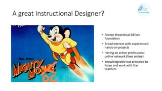 A great Instructional Designer?
• Proven theoretical EdTech
foundation
• Broad interest with experienced
hands-on projects
• Having an active professional
online network (lives online)
• Knowledgeable but prepared to
listen and work with the
teachers
 