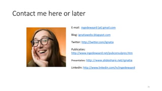 Contact me here or later
25
E-mail: ingedewaard (at) gmail.com
Blog: ignatiawebs.blogspot.com
Twitter: http://twitter.com/Ignatia
Publicaties:
http://www.ingedewaard.net/pubconsulpres.htm
Presentaties: http://www.slideshare.net/ignatia
LinkedIn: http://www.linkedin.com/in/ingedewaard
 