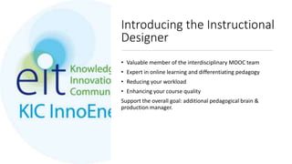 Introducing the Instructional
Designer
• Valuable member of the interdisciplinary MOOC team
• Expert in online learning and differentiating pedagogy
• Reducing your workload
• Enhancing your course quality
Support the overall goal: additional pedagogical brain &
production manager.
 
